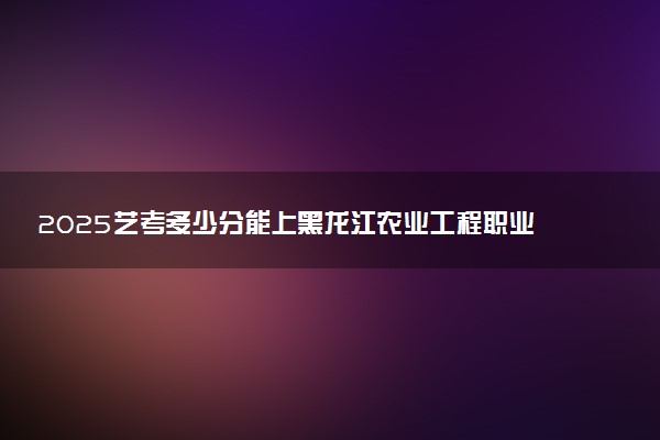 2025艺考多少分能上黑龙江农业工程职业学院 最低分数线是多少