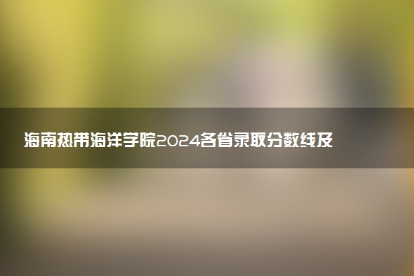 海南热带海洋学院2024各省录取分数线及最低位次是多少