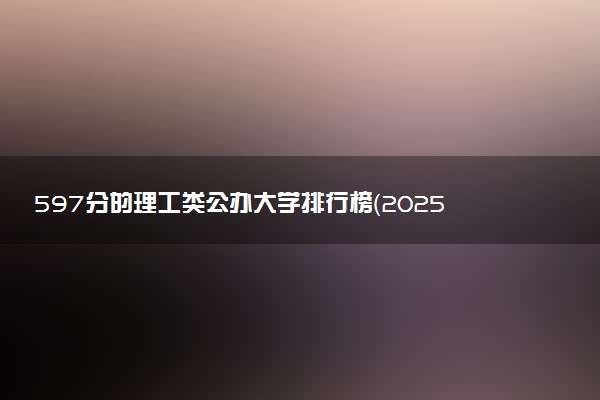597分的理工类公办大学排行榜（2025考生参考)