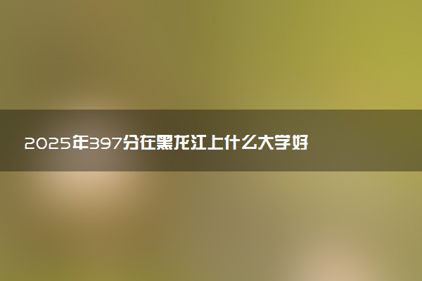 2025年397分在黑龙江上什么大学好 近三年录取分数线是多少