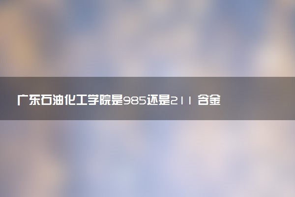广东石油化工学院是985还是211 含金量怎么样