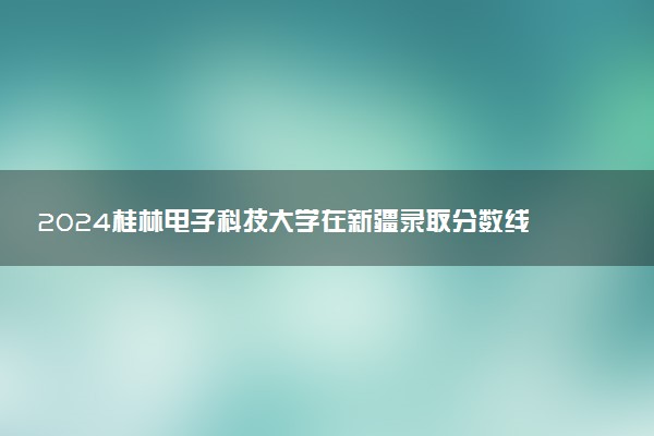 2024桂林电子科技大学在新疆录取分数线 各专业分数及位次