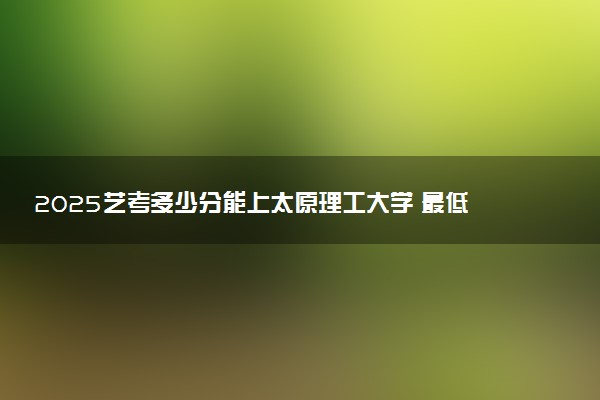 2025艺考多少分能上太原理工大学 最低分数线是多少