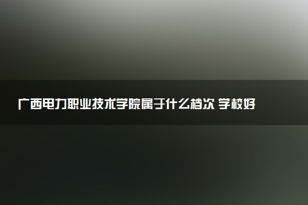 广西电力职业技术学院属于什么档次 学校好不好