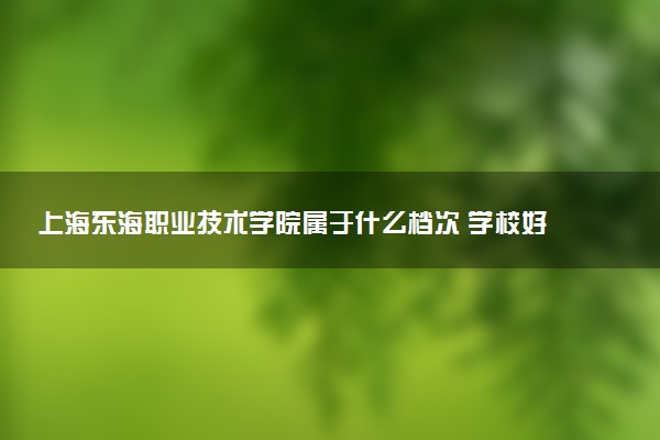 上海东海职业技术学院属于什么档次 学校好不好