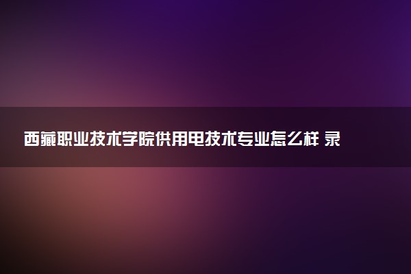 西藏职业技术学院供用电技术专业怎么样 录取分数线多少