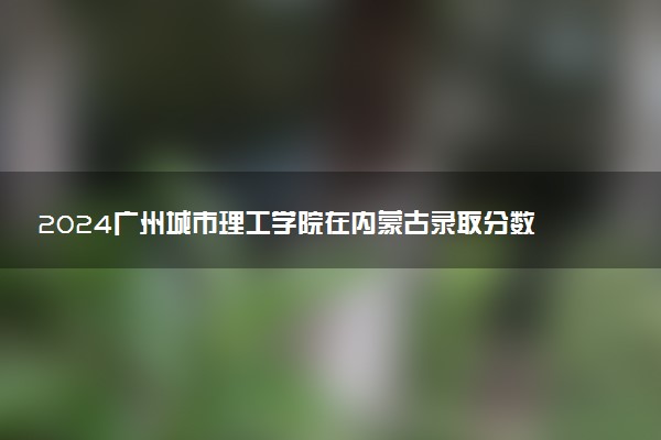 2024广州城市理工学院在内蒙古录取分数线 各专业分数及位次