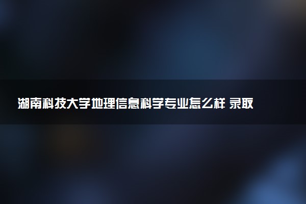 湖南科技大学地理信息科学专业怎么样 录取分数线多少