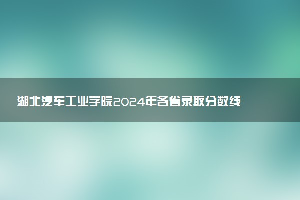 湖北汽车工业学院2024年各省录取分数线 多少分能考上