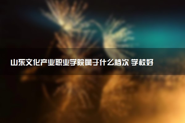 山东文化产业职业学院属于什么档次 学校好不好