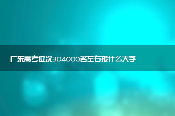 广东高考位次304000名左右报什么大学好（2025年参考）