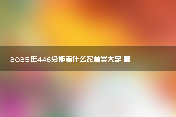 2025年446分能考什么农林类大学 哪些大学值得报