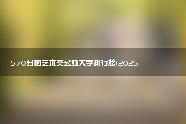 570分的艺术类公办大学排行榜（2025考生参考)