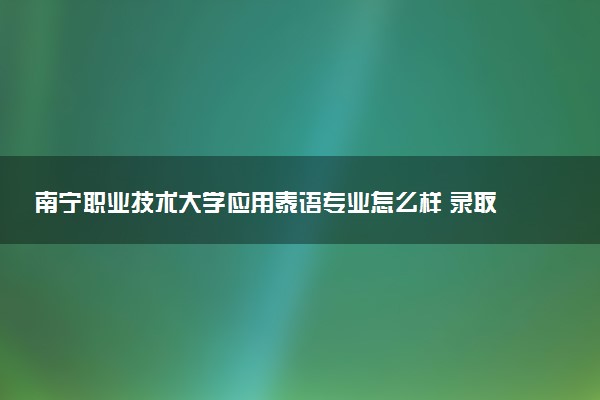 南宁职业技术大学应用泰语专业怎么样 录取分数线多少