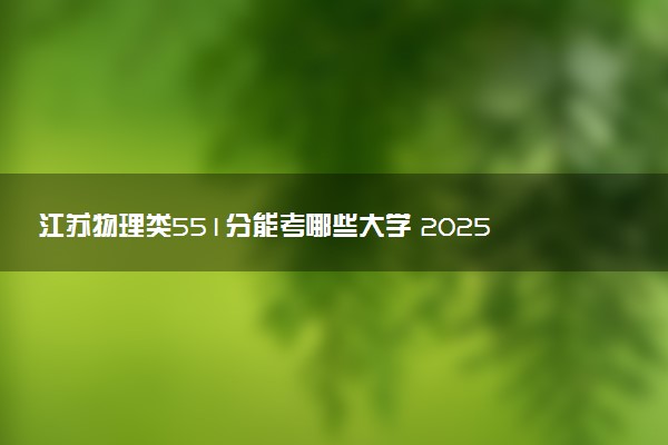 江苏物理类551分能考哪些大学 2025考生稳上的大学名单