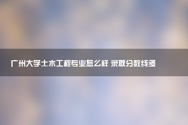 广州大学土木工程专业怎么样 录取分数线多少