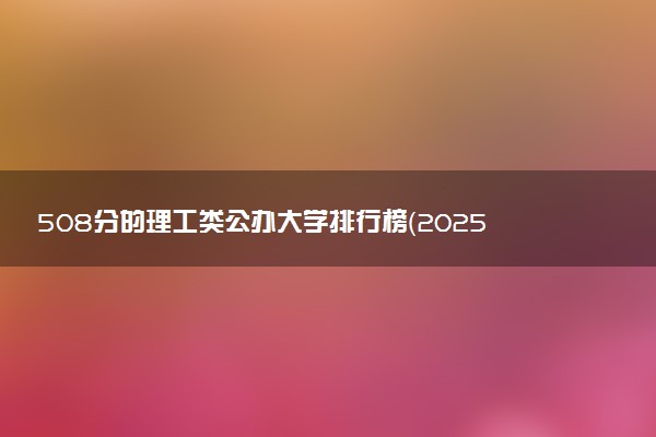 508分的理工类公办大学排行榜（2025考生参考)