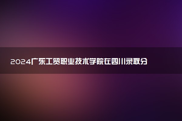 2024广东工贸职业技术学院在四川录取分数线 各专业分数及位次
