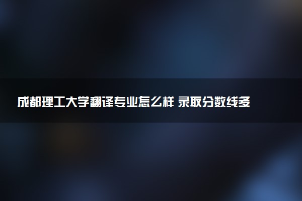 成都理工大学翻译专业怎么样 录取分数线多少