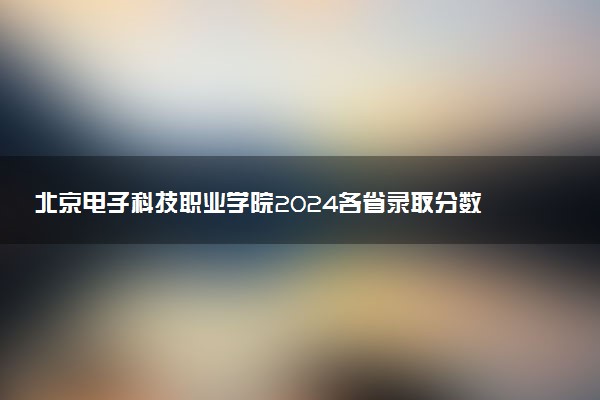 北京电子科技职业学院2024各省录取分数线及最低位次是多少