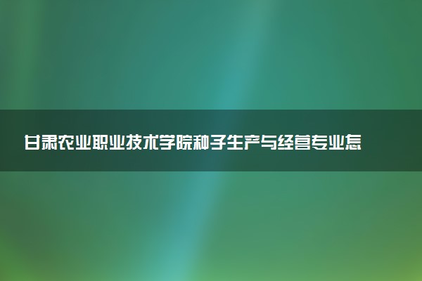 甘肃农业职业技术学院种子生产与经营专业怎么样 录取分数线多少