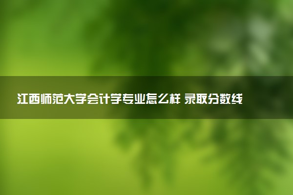 江西师范大学会计学专业怎么样 录取分数线多少