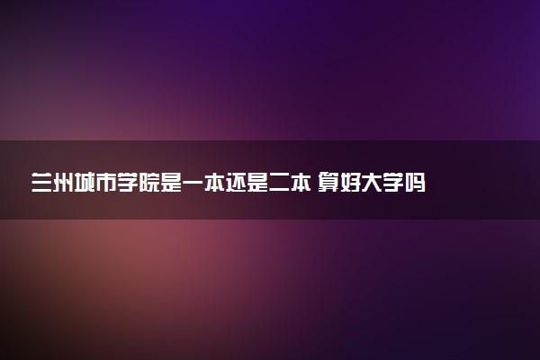 兰州城市学院是一本还是二本 算好大学吗