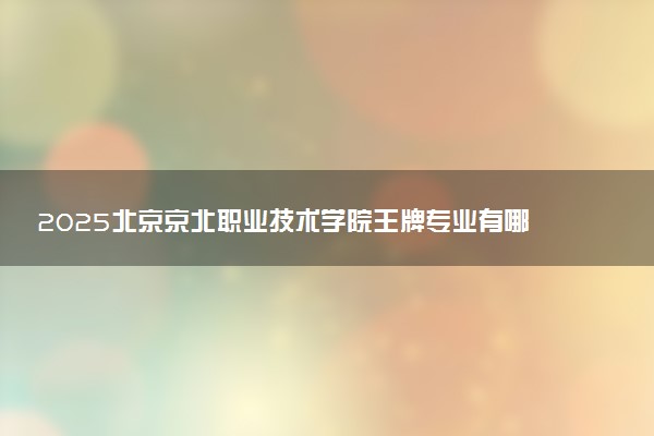 2025北京京北职业技术学院王牌专业有哪些 最好的专业是什么