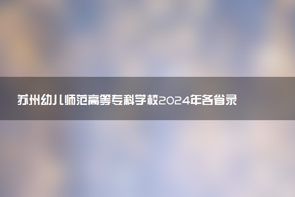 苏州幼儿师范高等专科学校2024年各省录取分数线 多少分能考上
