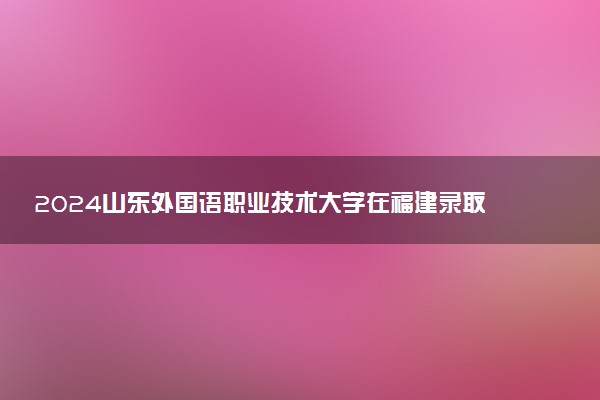 2024山东外国语职业技术大学在福建录取分数线 各专业分数及位次