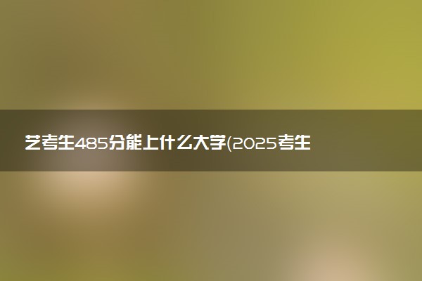 艺考生485分能上什么大学（2025考生参考）