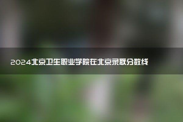 2024北京卫生职业学院在北京录取分数线 各专业分数及位次
