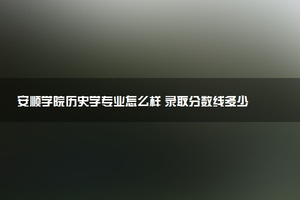 安顺学院历史学专业怎么样 录取分数线多少