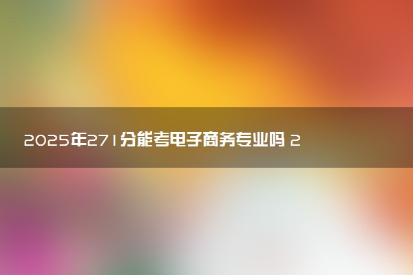 2025年271分能考电子商务专业吗 271分电子商务专业大学推荐