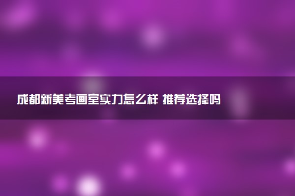 成都新美考画室实力怎么样 推荐选择吗