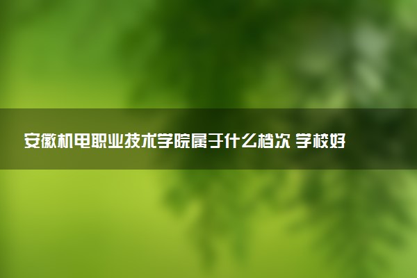 安徽机电职业技术学院属于什么档次 学校好不好