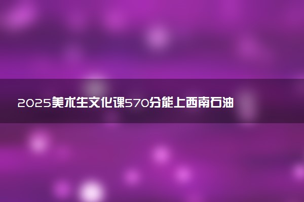 2025美术生文化课570分能上西南石油大学吗
