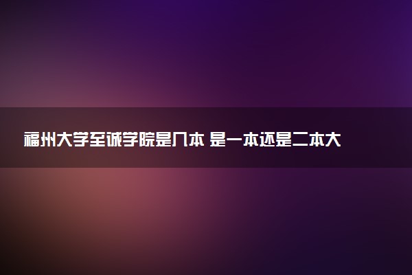 福州大学至诚学院是几本 是一本还是二本大学