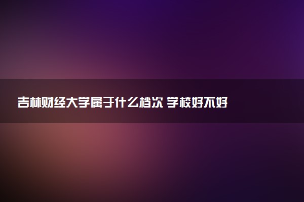 吉林财经大学属于什么档次 学校好不好