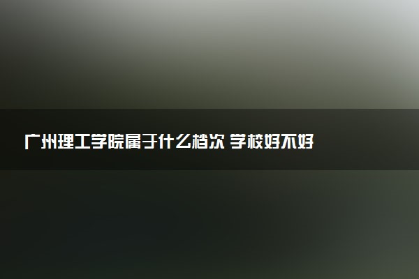 广州理工学院属于什么档次 学校好不好