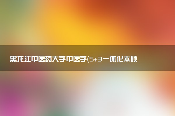 黑龙江中医药大学中医学（5+3一体化本硕培养）专业怎么样 录取分数线多少