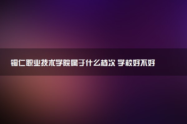 铜仁职业技术学院属于什么档次 学校好不好