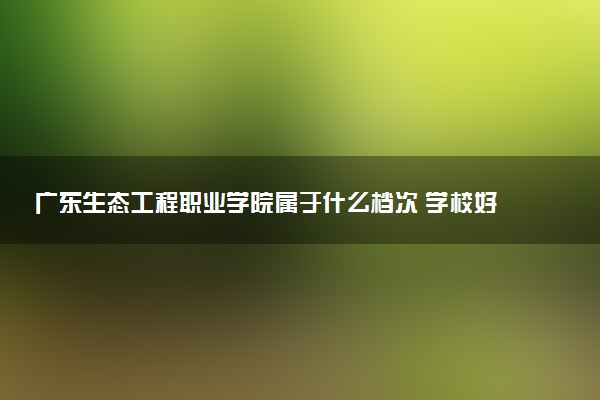 广东生态工程职业学院属于什么档次 学校好不好
