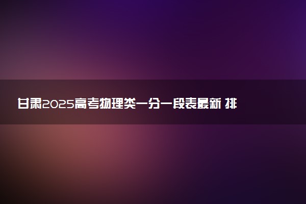 甘肃2025高考物理类一分一段表最新 排名位次对照