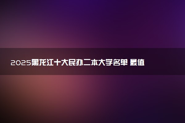 2025黑龙江十大民办二本大学名单 最值得考的民办院校