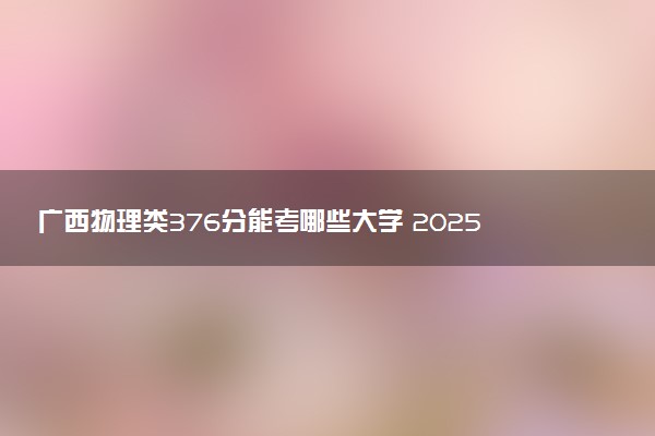 广西物理类376分能考哪些大学 2025考生稳上的大学名单
