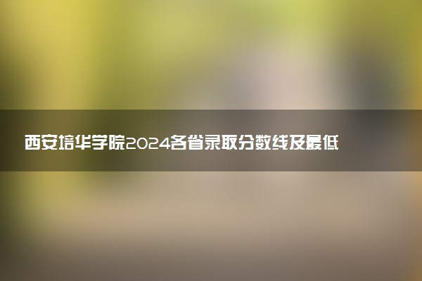 西安培华学院2024各省录取分数线及最低位次是多少