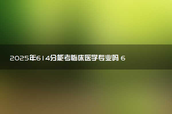 2025年614分能考临床医学专业吗 614分临床医学专业大学推荐
