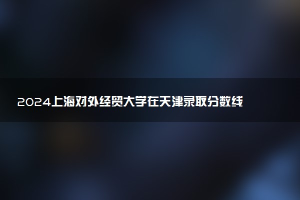2024上海对外经贸大学在天津录取分数线 各专业分数及位次