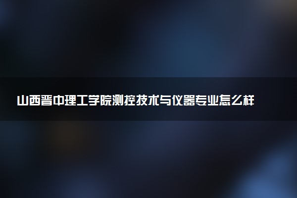 山西晋中理工学院测控技术与仪器专业怎么样 录取分数线多少
